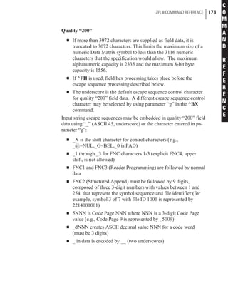 Quality “200”
n If more than 3072 characters are supplied as field data, it is
truncated to 3072 characters. This limits the maximum size of a
numeric Data Matrix symbol to less than the 3116 numeric
characters that the specification would allow. The maximum
alphanumeric capacity is 2335 and the maximum 8-bit byte
capacity is 1556.
n If ^FH is used, field hex processing takes place before the
escape sequence processing described below.
n The underscore is the default escape sequence control character
for quality “200” field data. A different escape sequence control
character may be selected by using parameter “g” in the ^BX
command.
Input string escape sequences may be embedded in quality “200” field
data using “_” (ASCII 45, underscore) or the character entered in pa-
rameter “g”:
n _X is the shift character for control characters (e.g.,
_@=NUL,_G=BEL,_0 is PAD)
n _1 through _3 for FNC characters 1-3 (explicit FNC4, upper
shift, is not allowed)
n FNC1 and FNC3 (Reader Programming) are followed by normal
data
n FNC2 (Structured Append) must be followed by 9 digits,
composed of three 3-digit numbers with values between 1 and
254, that represent the symbol sequence and file identifier (for
example, symbol 3 of 7 with file ID 1001 is represented by
2214001001)
n 5NNN is Code Page NNN where NNN is a 3-digit Code Page
value (e.g., Code Page 9 is represented by _5009)
n _dNNN creates ASCII decimal value NNN for a code word
(must be 3 digits)
n _ in data is encoded by __ (two underscores)
ZPL II COMMAND REFERENCE 173
C
O
M
M
A
N
D
R
E
F
E
R
E
N
C
E
 