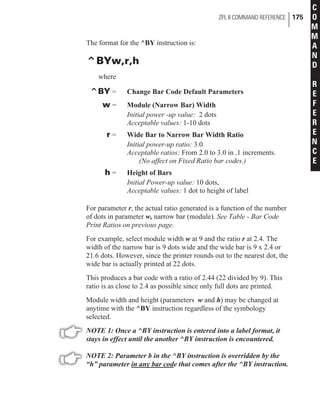 The format for the ^BY instruction is:
^BYw,r,h
where
^BY = Change Bar Code Default Parameters
w = Module (Narrow Bar) Width
Initial power -up value: 2 dots
Acceptable values: 1-10 dots
r = Wide Bar to Narrow Bar Width Ratio
Initial power-up ratio: 3.0
Acceptable ratios: From 2.0 to 3.0 in .1 increments.
(No affect on Fixed Ratio bar codes.)
h = Height of Bars
Initial Power-up value: 10 dots,
Acceptable values: 1 dot to height of label
For parameter r, the actual ratio generated is a function of the number
of dots in parameter w, narrow bar (module). See Table - Bar Code
Print Ratios on previous page.
For example, select module width w at 9 and the ratio r at 2.4. The
width of the narrow bar is 9 dots wide and the wide bar is 9 x 2.4 or
21.6 dots. However, since the printer rounds out to the nearest dot, the
wide bar is actually printed at 22 dots.
This produces a bar code with a ratio of 2.44 (22 divided by 9). This
ratio is as close to 2.4 as possible since only full dots are printed.
Module width and height (parameters w and h) may be changed at
anytime with the ^BY instruction regardless of the symbology
selected.
NOTE 1: Once a ^BY instruction is entered into a label format, it
stays in effect until the another ^BY instruction is encountered.
NOTE 2: Parameter b in the ^BY instruction is overridden by the
“h” parameter in any bar code that comes after the ^BY instruction.
ZPL II COMMAND REFERENCE 175
C
O
M
M
A
N
D
R
E
F
E
R
E
N
C
E
 