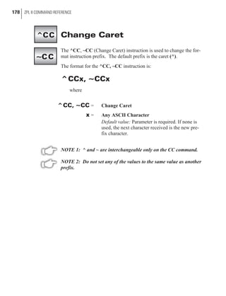Change Caret
The ^CC, ~CC (Change Caret) instruction is used to change the for-
mat instruction prefix. The default prefix is the caret (^).
The format for the ^CC, ~CC instruction is:
^CCx, ~CCx
where
^CC, ~CC = Change Caret
x = Any ASCII Character
Default value: Parameter is required. If none is
used, the next character received is the new pre-
fix character.
NOTE 1: ^ and ~ are interchangeable only on the CC command.
NOTE 2: Do not set any of the values to the same value as another
prefix.
178 ZPL II COMMAND REFERENCE
^CC
~CC
 