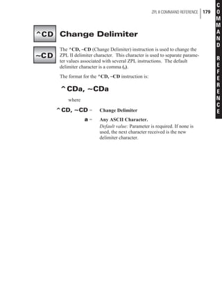 Change Delimiter
The ^CD, ~CD (Change Delimiter) instruction is used to change the
ZPL II delimiter character. This character is used to separate parame-
ter values associated with several ZPL instructions. The default
delimiter character is a comma (,).
The format for the ^CD, ~CD instruction is:
^CDa, ~CDa
where
^CD, ~CD = Change Delimiter
a = Any ASCII Character.
Default value: Parameter is required. If none is
used, the next character received is the new
delimiter character.
ZPL II COMMAND REFERENCE 179
C
O
M
M
A
N
D
R
E
F
E
R
E
N
C
E
^CD
~CD
 