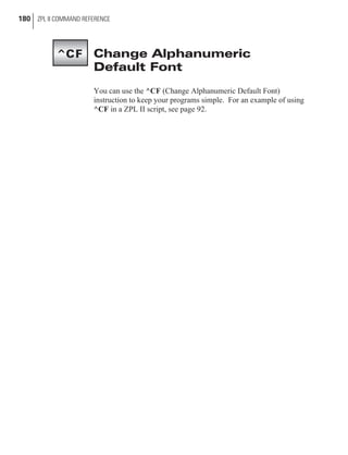 Change Alphanumeric
Default Font
You can use the ^CF (Change Alphanumeric Default Font)
instruction to keep your programs simple. For an example of using
^CF in a ZPL II script, see page 92.
180 ZPL II COMMAND REFERENCE
^CF
 