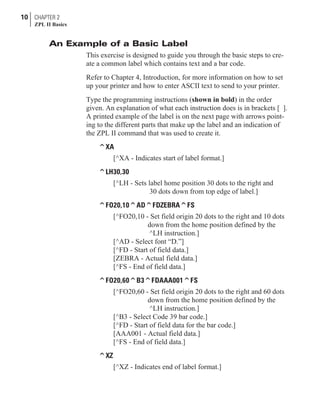 An Example of a Basic Label
This exercise is designed to guide you through the basic steps to cre-
ate a common label which contains text and a bar code.
Refer to Chapter 4, Introduction, for more information on how to set
up your printer and how to enter ASCII text to send to your printer.
Type the programming instructions (shown in bold) in the order
given. An explanation of what each instruction does is in brackets [ ].
A printed example of the label is on the next page with arrows point-
ing to the different parts that make up the label and an indication of
the ZPL II command that was used to create it.
^XA
[^XA - Indicates start of label format.]
^LH30,30
[^LH - Sets label home position 30 dots to the right and
30 dots down from top edge of label.]
^FO20,10^AD^FDZEBRA^FS
[^FO20,10 - Set field origin 20 dots to the right and 10 dots
down from the home position defined by the
^LH instruction.]
[^AD - Select font “D.”]
[^FD - Start of field data.]
[ZEBRA - Actual field data.]
[^FS - End of field data.]
^FO20,60^B3^FDAAA001^FS
[^FO20,60 - Set field origin 20 dots to the right and 60 dots
down from the home position defined by the
^LH instruction.]
[^B3 - Select Code 39 bar code.]
[^FD - Start of field data for the bar code.]
[AAA001 - Actual field data.]
[^FS - End of field data.]
^XZ
[^XZ - Indicates end of label format.]
10 CHAPTER 2
ZPL II Basics
 