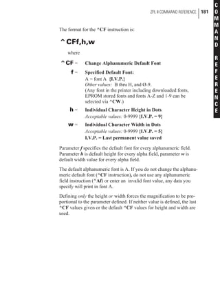 The format for the ^CF instruction is:
^CFf,h,w
where
^CF = Change Alphanumeric Default Font
f = Specified Default Font:
A = font A {I.V.P.}
Other values: B thru H, and Ø-9.
(Any font in the printer including downloaded fonts,
EPROM stored fonts and fonts A-Z and 1-9 can be
selected via ^CW.)
h = Individual Character Height in Dots
Acceptable values: 0-9999 {I.V.P. = 9}
w = Individual Character Width in Dots
Acceptable values: 0-9999 {I.V.P. = 5}
I.V.P. = Last permanent value saved
Parameter f specifies the default font for every alphanumeric field.
Parameter h is default height for every alpha field, parameter w is
default width value for every alpha field.
The default alphanumeric font is A. If you do not change the alphanu-
meric default font (^CF instruction), do not use any alphanumeric
field instruction (^Af) or enter an invalid font value, any data you
specify will print in font A.
Defining only the height or width forces the magnification to be pro-
portional to the parameter defined. If neither value is defined, the last
^CF values given or the default ^CF values for height and width are
used.
ZPL II COMMAND REFERENCE 181
C
O
M
M
A
N
D
R
E
F
E
R
E
N
C
E
 