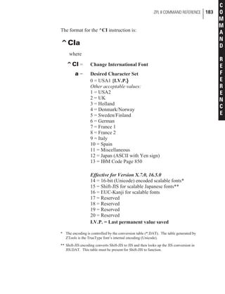 The format for the ^CI instruction is:
^CIa
where
^CI = Change International Font
a = Desired Character Set
0 = USA1 {I.V.P.}
Other acceptable values:
1 = USA2
2 = UK
3 = Holland
4 = Denmark/Norway
5 = Sweden/Finland
6 = German
7 = France 1
8 = France 2
9 = Italy
10 = Spain
11 = Miscellaneous
12 = Japan (ASCII with Yen sign)
13 = IBM Code Page 850
Effective for Version X.7.0, 16.5.0
14 = 16-bit (Unicode) encoded scalable fonts*
15 = Shift-JIS for scalable Japanese fonts**
16 = EUC-Kanji for scalable fonts
17 = Reserved
18 = Reserved
19 = Reserved
20 = Reserved
I.V.P. = Last permanent value saved
* The encoding is controlled by the conversion table (*.DAT). The table generated by
ZTools is the TrueType font’s internal encoding (Unicode).
** Shift-JIS encoding converts Shift-JIS to JIS and then looks up the JIS conversion in
JIS.DAT. This table must be present for Shift-JIS to function.
ZPL II COMMAND REFERENCE 183
C
O
M
M
A
N
D
R
E
F
E
R
E
N
C
E
 