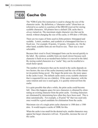 Cache On
The ^CO (Cache On) instruction is used to change the size of the
character cache. By definition, a “character cache” (from here on
referred to as cache) is a portion of the DRAM reserved for storing
scalable characters. All printers have a default 22K cache that is
always turned on. The maximum single character size that can be
stored, without changing the size of the cache, is 450 dots x 450 dots.
There are two types of fonts used in Zebra printers: bitmapped and
scalable. Letters, numbers, and symbols in a bitmapped font have a
fixed size. For example 10 points, 12 points, 14 points, etc. On the
other hand, scalable fonts are not fixed in size. Their size is user
selectable.
Because their sized is fixed, bitmapped fonts can be moved quickly to
the label. By contrast, scalable fonts are much slower because each
character is built on an as-needed basis before it is moved to the label.
By storing scaled characters in a “cache” they can be recalled at a
much faster speed.
The number of characters that can be stored in the cache depends on
two factors; the size of the cache (memory) and the size of the charac-
ter (in points) being saved. The larger the point size, the more space
in the cache it uses. The default cache stores every scalable character
that is requested for use on a label(s). If the same character, with the
same rotation and size is used again, it is quickly retrieved from the
cache.
It is quite possible that after a while, the print cache could become
full. Once this happens space for new characters is obtained by elimi-
nating an existing character from the print cache. Existing characters
are eliminated by determining how often they have been used. This is
done automatically. For example, a 28 point “Q” that was used only
once would be a good candidate for elimination from the cache.
Maximum size of a single print cache character is 1500 dots x 1500
dots. It would require a cache of 300K for this.
When the cache is too small for the desired style, smaller characters may
appear but larger characters will not. If possible, increase the size of
the cache.
184 ZPL II COMMAND REFERENCE
^CO
 
