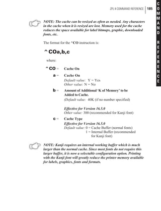 NOTE: The cache can be resized as often as needed. Any characters
in the cache when it is resized are lost. Memory used for the cache
reduces the space available for label bitmaps, graphic, downloaded
fonts, etc.
The format for the ^CO instruction is:
^COa,b,c
where:
^CO = Cache On
a = Cache On
Default value: Y = Yes
Other value: N = No
b = Amount of Additional ‘K of Memory’ to be
Added to Cache.
(Default value: 40K (if no number specified)
Effective for Version 16.5.0
Other value: 300 (recommended for Kanji font)
c = Cache Type
Effective for Version 16.5.0
Default value: 0 = Cache Buffer (normal fonts)
1 = Internal Buffer (recommended
for Kanji font)
NOTE: Kanji requires an internal working buffer which is much
larger than the normal cache. Since most fonts do not require this
larger buffer, it is now a selectable configuration option. Printing
with the Kanji font will greatly reduce the printer memory available
for labels, graphics, fonts and formats.
ZPL II COMMAND REFERENCE 185
C
O
M
M
A
N
D
R
E
F
E
R
E
N
C
E
 