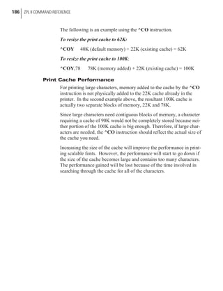 The following is an example using the ^CO instruction.
To resize the print cache to 62K:
^COY 40K (default memory) + 22K (existing cache) = 62K
To resize the print cache to 100K:
^COY,78 78K (memory added) + 22K (existing cache) = 100K
Print Cache Performance
For printing large characters, memory added to the cache by the ^CO
instruction is not physically added to the 22K cache already in the
printer. In the second example above, the resultant 100K cache is
actually two separate blocks of memory, 22K and 78K.
Since large characters need contiguous blocks of memory, a character
requiring a cache of 90K would not be completely stored because nei-
ther portion of the 100K cache is big enough. Therefore, if large char-
acters are needed, the ^CO instruction should reflect the actual size of
the cache you need.
Increasing the size of the cache will improve the performance in print-
ing scalable fonts. However, the performance will start to go down if
the size of the cache becomes large and contains too many characters.
The performance gained will be lost because of the time involved in
searching through the cache for all of the characters.
186 ZPL II COMMAND REFERENCE
 