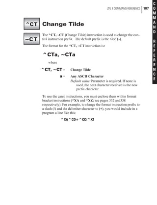 Change Tilde
The ^CT, ~CT (Change Tilde) instruction is used to change the con-
trol instruction prefix. The default prefix is the tilde (~).
The format for the ^CT, ~CT instruction is:
^CTa, ~CTa
where
^CT, ~CT = Change Tilde
a = Any ASCII Character
Default value:Parameter is required. If none is
used, the next character received is the new
prefix character.
To use the caret instructions, you must enclose them within format
bracket instructions (^XA and ^XZ; see pages 332 and338
respectively). For example, to change the format instruction prefix to
a slash (/) and the delimiter character to (+), you would include in a
program a line like this:
^XA^CD+^CC/^XZ
ZPL II COMMAND REFERENCE 187
C
O
M
M
A
N
D
R
E
F
E
R
E
N
C
E
^CT
~C T
 