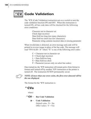 Code Validation
The ^CV (Code Validation) instruction acts as a switch to turn the
code validation function ON and OFF. When this instruction is
turned ON, all bar code data will be checked for the following
error conditions:
Character not in character set
Check digit incorrect
Data field too long (too many characters)
Data field too short (too few characters)
Parameter string contains incorrect data or missing parameter
When invalid data is detected, an error message and code will be
printed in reverse image in place of the bar code. The message will
read “INVALID - X” where “X” is one of the following error codes:
C = Character not in character set
E = Check digit incorrect
L = Data field too long
S = Data field too short
P = Parameter (occurs only on select bar codes)
Once turned on, the ^CV instruction will remain active from format to
format until turned off by another ^CV instruction or the printer is
turned off. The instruction IS NOT permanently saved.
NOTE: If more than one error exists, the first error detected will be
the one displayed.
The format for the ^CV instruction is:
^CVa
where:
^CV = Bar Code Validation
a = Code Validation
Default value: N = No
Other values: Y = Yes
188 ZPL II COMMAND REFERENCE
^CV
 