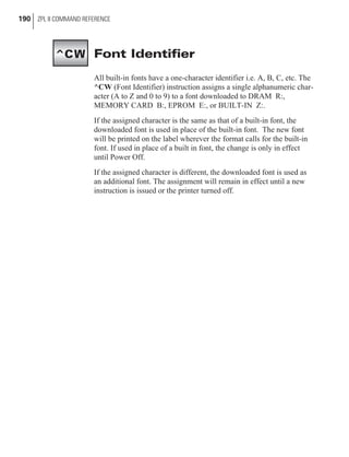 Font Identifier
All built-in fonts have a one-character identifier i.e. A, B, C, etc. The
^CW (Font Identifier) instruction assigns a single alphanumeric char-
acter (A to Z and 0 to 9) to a font downloaded to DRAM R:,
MEMORY CARD B:, EPROM E:, or BUILT-IN Z:.
If the assigned character is the same as that of a built-in font, the
downloaded font is used in place of the built-in font. The new font
will be printed on the label wherever the format calls for the built-in
font. If used in place of a built in font, the change is only in effect
until Power Off.
If the assigned character is different, the downloaded font is used as
an additional font. The assignment will remain in effect until a new
instruction is issued or the printer turned off.
190 ZPL II COMMAND REFERENCE
^CW
 