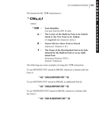 The format for the ^CW instruction is:
^CWa,d,f
where:
^CW = Font Identifier
Use new font for ZPL II calls.
a = The Letter of the Built-in Font to be Substi-
tuted or the New Font to be Added.
(A required one character entry.)
d = Source Device where Font is Stored
(Optional. Default is R:)
f = The Name of the Downloaded Font to be Sub-
stituted for the Built-in Font or as an Addi-
tional Font
(Extension fixed at .FNT.)
Default: Unknown.
The following are some examples of using the ^CW instruction.
To use MYFONT.FNT stored in DRAM, whenever a format calls for
Font A:
^XA^CWA,R:MYFONT.FNT^XZ
To use MYFONT.FNT stored in DRAM, as additional font Q:
^XA^CWQ,R:MYFONT.FNT^XZ
To use NEWFONT.FNT stored in DRAM, whenever a format calls
for Font F:
^XA^CWF,R:NEWFONT.FNT^XZ
ZPL II COMMAND REFERENCE 191
C
O
M
M
A
N
D
R
E
F
E
R
E
N
C
E
 