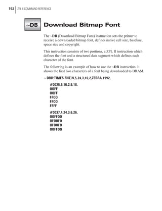 Download Bitmap Font
The ~DB (Download Bitmap Font) instruction sets the printer to
receive a downloaded bitmap font, defines native cell size, baseline,
space size and copyright.
This instruction consists of two portions, a ZPL II instruction which
defines the font and a structured data segment which defines each
character of the font.
The following is an example of how to use the ~DB instruction. It
shows the first two characters of a font being downloaded to DRAM.
~DBR:TIMES.FNT,N,5,24,3,10,2,ZEBRA 1992,
#0025.5.16.2.5.18.
OOFF
OOFF
FFOO
FFOO
FFFF
#0037.4.24.3.6.26.
OOFFOO
OFOOFO
OFOOFO
OOFFOO
192 ZPL II COMMAND REFERENCE
~DB
 