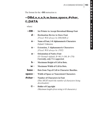 The format for the ~DB instruction is:
~DBd,o,x,a,h,w,base,space,#char,
©,DATA
where:
~DB = Set Printer to Accept Download Bitmap Font
d = Destination Device to Store Font
{Fixed. Will always be DRAM(R:)}
o = Name of Font, 1-8 Alphanumeric Characters
Default: Unknown.
x = Extension, 3 Alphanumeric Characters
{Fixed. Will always be .FNT}
a = Orientation of Native Font
(N=Normal=default, R=90, I=180, B=270)
Currently, only N is supported.
h = Maximum Height of Cell in Dots.
w = Maximum Width of Cell in Dots.
base = Dots from Top of Cell to Character Baseline.
space = Width of Space or Nonexistent Characters
#char = Number of Characters in Font
(This MUST match the number of characters being
downloaded.)
© = Holder of Copyright
(Maximum length of text string is 63 characters.)
ZPL II COMMAND REFERENCE 193
C
O
M
M
A
N
D
R
E
F
E
R
E
N
C
E
 