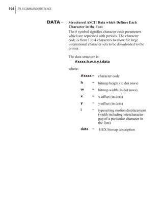 DATA = Structured ASCII Data which Defines Each
Character in the Font
The # symbol signifies character code parameters
which are separated with periods. The character
code is from 1 to 4 characters to allow for large
international character sets to be downloaded to the
printer.
The data structure is:
#xxxx.h.w.x.y.i.data
where:
#xxxx = character code
h = bitmap height (in dot rows)
w = bitmap width (in dot rows)
x = x-offset (in dots)
y = y-offset (in dots)
i = typesetting motion displacement
(width including intercharacter
gap of a particular character in
the font)
data = HEX bitmap description
194 ZPL II COMMAND REFERENCE
 