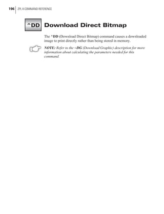 Download Direct Bitmap
The ^DD (Download Direct Bitmap) command causes a downloaded
image to print directly rather than being stored in memory.
NOTE: Refer to the ~DG (Download Graphic) description for more
information about calculating the parameters needed for this
command.
196 ZPL II COMMAND REFERENCE
^DD
 