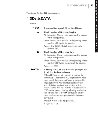 The format for the ~DD instruction is:
^DDa,b,DATA
where
^DD = Download (an image) Direct into Bitmap
a = Total Number of Bytes in Graphic
Default value: None - entire command is ignored
when not specified.
Other values: Enter a value corresponding to the
number of bytes in the graphic.
Range: 1 to 99999. Out of range is set tothe
nearest limit.
b = Total Number of Bytes per Row
Default value: None - entire command is ignored
when not specified.
Other values: Enter a value corresponding to the
number of bytes in each row of the graphic.
Range: 1 - 9999
DATA = A String of ASCII Hex Numbers (2 Digits per
Byte) that Defines an Image
CR and LF can be interspersed as needed for
readability. The number of 2-digit number pairs
must match the number of bytes in the graphic
specified above. Any numbers sent after the
specified data has been sent are ignored. A
comma in the data will pad the current line with
“00" (white space), thereby allowing minimiza-
tion of data sent. The ~DN instruction or any
caret or tilde character prematurely aborts the
download.
Default: None. Must be specified.
Range: 00 to FF
ZPL II COMMAND REFERENCE 197
C
O
M
M
A
N
D
R
E
F
E
R
E
N
C
E
 