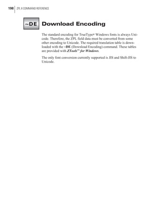 Download Encoding
The standard encoding for TrueType® Windows fonts is always Uni-
code. Therefore, the ZPL field data must be converted from some
other encoding to Unicode. The required translation table is down-
loaded with the ~DE (Download Encoding) command. These tables
are provided with ZToolsc for Windows.
The only font conversion currently supported is JIS and Shift-JIS to
Unicode.
198 ZPL II COMMAND REFERENCE
~DE
 