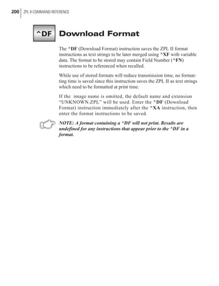 Download Format
The ^DF (Download Format) instruction saves the ZPL II format
instructions as text strings to be later merged using ^XF with variable
data. The format to be stored may contain Field Number (^FN)
instructions to be referenced when recalled.
While use of stored formats will reduce transmission time, no format-
ting time is saved since this instruction saves the ZPL II as text strings
which need to be formatted at print time.
If the image name is omitted, the default name and extension
“UNKNOWN.ZPL” will be used. Enter the ^DF (Download
Format) instruction immediately after the ^XA instruction, then
enter the format instructions to be saved.
NOTE: A format containing a ^DF will not print. Results are
undefined for any instructions that appear prior to the ^DF in a
format.
200 ZPL II COMMAND REFERENCE
^DF
 