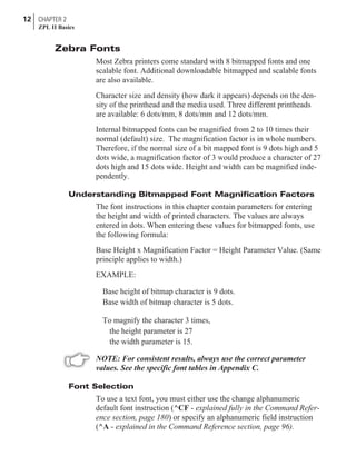 Zebra Fonts
Most Zebra printers come standard with 8 bitmapped fonts and one
scalable font. Additional downloadable bitmapped and scalable fonts
are also available.
Character size and density (how dark it appears) depends on the den-
sity of the printhead and the media used. Three different printheads
are available: 6 dots/mm, 8 dots/mm and 12 dots/mm.
Internal bitmapped fonts can be magnified from 2 to 10 times their
normal (default) size. The magnification factor is in whole numbers.
Therefore, if the normal size of a bit mapped font is 9 dots high and 5
dots wide, a magnification factor of 3 would produce a character of 27
dots high and 15 dots wide. Height and width can be magnified inde-
pendently.
Understanding Bitmapped Font Magnification Factors
The font instructions in this chapter contain parameters for entering
the height and width of printed characters. The values are always
entered in dots. When entering these values for bitmapped fonts, use
the following formula:
Base Height x Magnification Factor = Height Parameter Value. (Same
principle applies to width.)
EXAMPLE:
Base height of bitmap character is 9 dots.
Base width of bitmap character is 5 dots.
To magnify the character 3 times,
the height parameter is 27
the width parameter is 15.
NOTE: For consistent results, always use the correct parameter
values. See the specific font tables in Appendix C.
Font Selection
To use a text font, you must either use the change alphanumeric
default font instruction (^CF - explained fully in the Command Refer-
ence section, page 180) or specify an alphanumeric field instruction
(^A - explained in the Command Reference section, page 96).
12 CHAPTER 2
ZPL II Basics
 