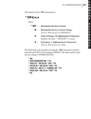 The format for the ^DF instruction is:
^DFd,o,x
where
^DF = Download and Store Format
d = Destination Device to Store Image.
{Fixed. Will always be DRAM(R:)}
o = Name of Image, 1-8 Alphanumeric Characters
(Default, the name “UNKNOWN” is used.)
x = Extension, 3 Alphanumeric Characters
{Fixed. Will always be .ZPL}
The following is an example of using the ^DF instruction to down-
load and store ZPL II text strings to DRAM. The name used to store
the text strings is STOREFMT.ZPL.
^XA
^DFR:STOREFMT.ZPL^FS
^FO25,25^AD,36,20^FN1^FS
^FO135,25^AD,36,20^FN2^FS
^FO25,75^AB,11,7^FDBUILT BY^FS
^FO25,100^AD,18,10^FN1^FS
^XZ
ZPL II COMMAND REFERENCE 201
C
O
M
M
A
N
D
R
E
F
E
R
E
N
C
E
 