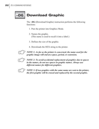 Download Graphic
The ~DG (Download Graphic) instruction performs the following
functions:
1. Puts the printer into Graphics Mode.
2. Names the graphic.
(This name is used to recall it into a label.)
3. Defines the size of the graphic.
4. Downloads the HEX string to the printer.
NOTE 1: As far as the printer is concerned, the name used for the
graphic image will end at a space, period, or extension.
NOTE 2: To avoid accidental replacement of graphics due to spaces
in the names, do not use spaces in graphic names. Always use
different names for different graphics.
NOTE 3: If two graphics with the same name are sent to the printer,
the first graphic will be erased and replaced by the second graphic.
202 ZPL II COMMAND REFERENCE
~DG
 