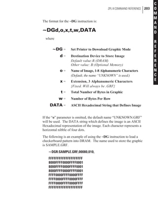 The format for the ~DG instruction is:
~DGd,o,x,t,w,DATA
where
~DG = Set Printer to Download Graphic Mode
d = Destination Device to Store Image
Default value:R:(DRAM)
Other value: B:(Optional Memory)
o = Name of Image, 1-8 Alphanumeric Characters
(Default, the name “UNKNOWN” is used.)
x = Extension, 3 Alphanumeric Characters
{Fixed. Will always be .GRF}
t = Total Number of Bytes in Graphic
w = Number of Bytes Per Row
DATA = ASCII Hexadecimal String that Defines Image
If the “o” parameter is omitted, the default name “UNKNOWN.GRF”
will be used. The DATA string which defines the image is an ASCII
Hexadecimal representation of the image. Each character represents a
horizontal nibble of four dots.
The following is an example of using the ~DG instruction to load a
checkerboard pattern into DRAM. The name used to store the graphic
is SAMPLE.GRF.
~DGR:SAMPLE.GRF,00080,010,
FFFFFFFFFFFFFFFFFFFF
8000FFFF0000FFFF0001
8000FFFF0000FFFF0001
8000FFFF0000FFFF0001
FFFF0000FFFF0000FFFF
FFFF0000FFFF0000FFFF
FFFF0000FFFF0000FFFF
FFFFFFFFFFFFFFFFFFFF
ZPL II COMMAND REFERENCE 203
C
O
M
M
A
N
D
R
E
F
E
R
E
N
C
E
 