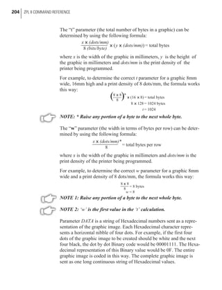 The “t” parameter (the total number of bytes in a graphic) can be
determined by using the following formula:
where x is the width of the graphic in millimeters, y is the height of
the graphic in millimeters and dots/mm is the print density of the
printer being programmed.
For example, to determine the correct t parameter for a graphic 8mm
wide, 16mm high and a print density of 8 dots/mm, the formula works
this way:
NOTE: * Raise any portion of a byte to the next whole byte.
The “w” parameter (the width in terms of bytes per row) can be deter-
mined by using the following formula:
where x is the width of the graphic in millimeters and dots/mm is the
print density of the printer being programmed.
For example, to determine the correct w parameter for a graphic 8mm
wide and a print density of 8 dots/mm, the formula works this way:
NOTE 1: Raise any portion of a byte to the next whole byte.
NOTE 2: ‘w’ is the first value in the ‘t’ calculation.
Parameter DATA is a string of Hexadecimal numbers sent as a repre-
sentation of the graphic image. Each Hexadecimal character repre-
sents a horizontal nibble of four dots. For example, if the first four
dots of the graphic image to be created should be white and the next
four black, the dot by dot Binary code would be 00001111. The Hexa-
decimal representation of this Binary value would be 0F. The entire
graphic image is coded in this way. The complete graphic image is
sent as one long continuous string of Hexadecimal values.
204 ZPL II COMMAND REFERENCE
x (dots/mm)
(bits/byte)8
x
x x( ) = total bytesy (dots/mm)
8 8
8
x *
x x(16 8) = total bytes
8 128 = 1024 bytesx
t = 1024
( )
x (dots/mm)*
8
x
= total bytes per row
8 8
8
x
= 8 bytes
w = 8
 