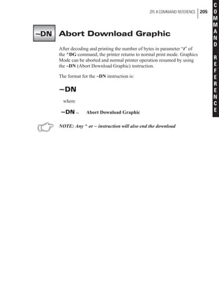 Abort Download Graphic
After decoding and printing the number of bytes in parameter “t” of
the ^DG command, the printer returns to normal print mode. Graphics
Mode can be aborted and normal printer operation resumed by using
the ~DN (Abort Download Graphic) instruction.
The format for the ~DN instruction is:
~DN
where
~DN = Abort Download Graphic
NOTE: Any ^ or ~ instruction will also end the download
ZPL II COMMAND REFERENCE 205
C
O
M
M
A
N
D
R
E
F
E
R
E
N
C
E
~DN
 