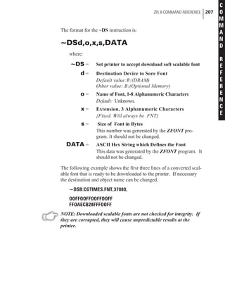 The format for the ~DS instruction is:
~DSd,o,x,s,DATA
where:
~DS = Set printer to accept download soft scalable font
d = Destination Device to Sore Font
Default value:R:(DRAM)
Other value: B:(Optional Memory)
o = Name of Font, 1-8 Alphanumeric Characters
Default: Unknown.
x = Extension, 3 Alphanumeric Characters
{Fixed. Will always be .FNT}
s = Size of Font in Bytes
This number was generated by the ZFONT pro-
gram. It should not be changed.
DATA = ASCII Hex String which Defines the Font
This data was generated by the ZFONT program. It
should not be changed.
The following example shows the first three lines of a converted scal-
able font that is ready to be downloaded to the printer. If necessary
the destination and object name can be changed.
~DSB:CGTIMES.FNT,37080,
OOFFOOFFOOFFOOFF
FFOAECB28FFFOOFF
NOTE: Downloaded scalable fonts are not checked for integrity. If
they are corrupted, they will cause unpredictable results at the
printer.
ZPL II COMMAND REFERENCE 207
C
O
M
M
A
N
D
R
E
F
E
R
E
N
C
E
 