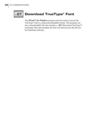 Download TrueType®
Font
The ZTools™ for Windows program must be used to convert the
TrueType® font to a Zebra-downloadable format. This program cre-
ates a downloadable file that includes a ~DT (Download TrueType®)
command. Once downloaded, the font will function just like the ear-
lier Intellifont software.
208 ZPL II COMMAND REFERENCE
~DT
 