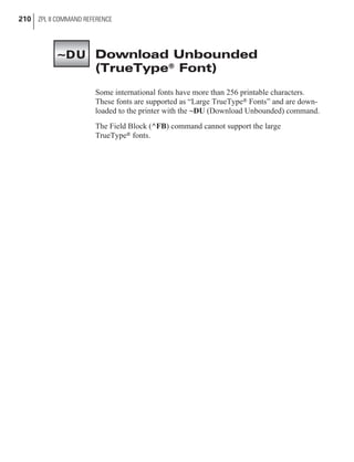 Download Unbounded
(TrueType® Font)
Some international fonts have more than 256 printable characters.
These fonts are supported as “Large TrueType® Fonts” and are down-
loaded to the printer with the ~DU (Download Unbounded) command.
The Field Block (^FB) command cannot support the large
TrueType® fonts.
210 ZPL II COMMAND REFERENCE
~DU
 