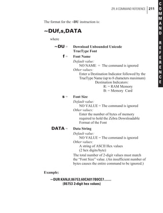 The format for the ~DU instruction is:
~DUf,s,DATA
where
~DU = Download Unbounded Unicode
TrueType Font
f = Font Name
Default value:
NO NAME = The command is ignored
Other values:
Enter a Destination Indicator followed by the
TrueType Name (up to 8 characters maximum)
Destination Indicators:
R: = RAM Memory
B: = Memory Card
s = Font Size
Default value:
NO VALUE = The command is ignored
Other values:
Enter the number of bytes of memory
required to hold the Zebra Downloadable
Format of the Font
DATA = Data String
Default value:
NO VALUE = The command is ignored
Other values:
A string of ASCII Hex values
(2 hex digits/byte)
The total number of 2-digit values must match
the “Font Size” value. (An insufficient number of
bytes causes the entire command to be ignored.)
Example:
~DUR:KANJI,86753,60CA017B0CE7........
(86753 2-digit hex values)
ZPL II COMMAND REFERENCE 211
C
O
M
M
A
N
D
R
E
F
E
R
E
N
C
E
 