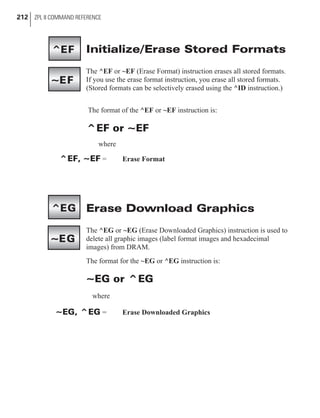 Initialize/Erase Stored Formats
The ^EF or ~EF (Erase Format) instruction erases all stored formats.
If you use the erase format instruction, you erase all stored formats.
(Stored formats can be selectively erased using the ^ID instruction.)
The format of the ^EF or ~EF instruction is:
^EF or ~EF
where
^EF, ~EF = Erase Format
Erase Download Graphics
The ^EG or ~EG (Erase Downloaded Graphics) instruction is used to
delete all graphic images (label format images and hexadecimal
images) from DRAM.
The format for the ~EG or ^EG instruction is:
~EG or ^EG
where
~EG, ^EG = Erase Downloaded Graphics
212 ZPL II COMMAND REFERENCE
^EF
~EF
^EG
~EG
 