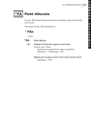 Field Allocate
Use the ^FA (Field Allocate) instruction to allocate space for the field
to be saved.
The format for the ^FA instruction is:
^FAn
where
^FA = Field Allocate
n = Number of Character Spaces to be Saved
Default value: None
Instruction is ignored if no value is specified.
Minimum = 1, Maximum = 256
Effective for Versions 14.4.0, 15.4.0, 20.4.0, 23.6.0, 25.6.0
Maximum = 3072
ZPL II COMMAND REFERENCE 213
C
O
M
M
A
N
D
R
E
F
E
R
E
N
C
E
^FA
 