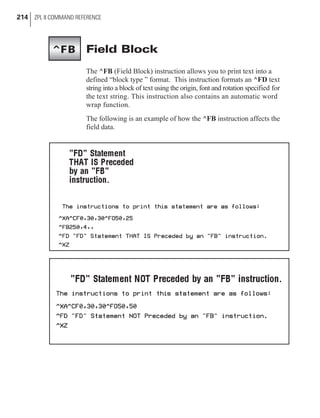 Field Block
The ^FB (Field Block) instruction allows you to print text into a
defined “block type ” format. This instruction formats an ^FD text
string into a block of text using the origin, font and rotation specified for
the text string. This instruction also contains an automatic word
wrap function.
The following is an example of how the ^FB instruction affects the
field data.
214 ZPL II COMMAND REFERENCE
^FB
 