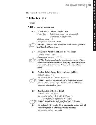The format for the ^FB instruction is:
^FBa,b,c,d,e
where
^FB = Define Field Block
a = Width of Text Block Line in Dots
Valid data: Minimum = one character width.
Maximum = label width.
Default value: = 0
Acceptable values: 0 - 9999
NOTE: If value is less than font width or not specified,
text block will not print.
b = Maximum Number of Lines in Text Block
Default value: 1 line
Acceptable values: 1 - 9999.
NOTE: Text exceeding the maximum number of lines
will overwrite the last line. Changing the font size will
automatically increase or decrease the size of the
block.
c = Add or Delete Space Between Lines in Dots
Default value: = 0
Acceptable values: -9999 to +9999
NOTE: Numbers are considered to be positive unless
preceded by a minus sign. Positive values add space;
negative values delete space.
d = Justification of Text in Block
Default value: = L (Left)
Acceptable values: L (Left), C (Center),
J (Margin to Margin) and R (Right)
NOTE: Last line is “left justified” if “J” is used.
e = Secondary Left Margin. How far, in dots, second and all
remaining lines in text block will be indented.
Acceptable values: 0 - 9999
ZPL II COMMAND REFERENCE 215
C
O
M
M
A
N
D
R
E
F
E
R
E
N
C
E
 