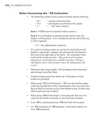 Notes Concerning the ^FB Instruction
• The following scheme can be used to facilitate special functions.
“ & ” = carriage return/line feed
“ (*)” = soft hyphen (word break with a dash)
“  ” =  (See Item 1 below)
Item 1: ^CI13 must be selected in order to print a .
Item 2: If a soft hyphen is placed near the end of a line, the
hyphen will be printed. If it is not placed near the end of the line,
it will be ignored.
(*) = Any alphanumeric character.
• If a word is too long to print on one line by itself (and no soft
hyphen is specified), a hyphen will automatically be placed in
the word at the right edge of the block. The remainder of the
word will be on the next line. (The position of the hyphen
depends on word length not a syllable boundary. Placing a
soft hyphen with a word controls where the hyphenation will
occur.)
• Maximum data string length is 3K including control characters
and carriage return/line feeds.
• Normal carriage return/line feeds and ‘word spaces’ at line
breaks are discarded.
• When using ^FT (Field Typeset) - ^FT uses the baseline origin
of the last possible line of text. Increasing the font size will cause
the text block to increase in size from bottom to top. (Could cause
label to print past top of label.)
• When using ^FO (Field Origin) - Increasing the font size will
cause the text block to increase in size from top to bottom.
• If an ^SN is used instead of an ^FD, the field will not print.
• An ^FS terminates an ^FB statement. Each block requires its
own ^FB instruction.
216 ZPL II COMMAND REFERENCE
 