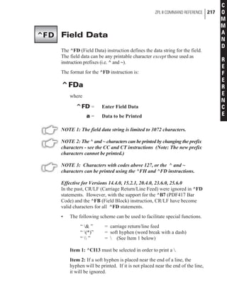 Field Data
The ^FD (Field Data) instruction defines the data string for the field.
The field data can be any printable character except those used as
instruction prefixes (i.e. ^ and ~).
The format for the ^FD instruction is:
^FDa
where
^FD = Enter Field Data
a = Data to be Printed
NOTE 1: The field data string is limited to 3072 characters.
NOTE 2: The ^ and ~ characters can be printed by changing the prefix
characters - see the CC and CT instructions (Note: The new prefix
characters cannot be printed.)
NOTE 3: Characters with codes above 127, or the ^ and ~
characters can be printed using the ^FH and ^FD instructions.
Effective for Versions 14.4.0, 15.2.1, 20.4.0, 23.6.0, 25.6.0
In the past, CR/LF (Carriage Return/Line Feed) were ignored in ^FD
statements. However, with the support for the ^B7 (PDF417 Bar
Code) and the ^FB (Field Block) instruction, CR/LF have become
valid characters for all ^FD statements.
• The following scheme can be used to facilitate special functions.
“ & ” = carriage return/line feed
“ (*)” = soft hyphen (word break with a dash)
“  ” =  (See Item 1 below)
Item 1: ^CI13 must be selected in order to print a .
Item 2: If a soft hyphen is placed near the end of a line, the
hyphen will be printed. If it is not placed near the end of the line,
it will be ignored.
ZPL II COMMAND REFERENCE 217
C
O
M
M
A
N
D
R
E
F
E
R
E
N
C
E
^FD
 