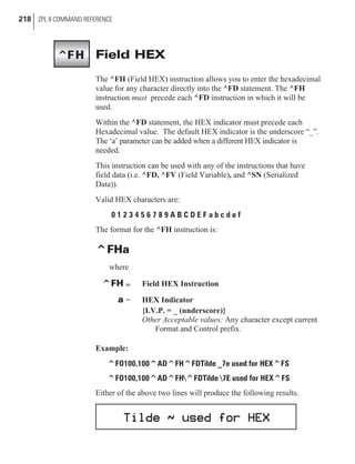 Field HEX
The ^FH (Field HEX) instruction allows you to enter the hexadecimal
value for any character directly into the ^FD statement. The ^FH
instruction must precede each ^FD instruction in which it will be
used.
Within the ^FD statement, the HEX indicator must precede each
Hexadecimal value. The default HEX indicator is the underscore “_”.
The ‘a’ parameter can be added when a different HEX indicator is
needed.
This instruction can be used with any of the instructions that have
field data (i.e. ^FD, ^FV (Field Variable), and ^SN (Serialized
Data)).
Valid HEX characters are:
0 1 2 3 4 5 6 7 8 9 A B C D E F a b c d e f
The format for the ^FH instruction is:
^FHa
where
^FH = Field HEX Instruction
a = HEX Indicator
{I.V.P. = _ (underscore)}
Other Acceptable values: Any character except current
Format and Control prefix.
Example:
^FO100,100^AD^FH^FDTilde _7e used for HEX^FS
^FO100,100^AD^FH^FDTilde 7E used for HEX^FS
Either of the above two lines will produce the following results.
218 ZPL II COMMAND REFERENCE
^FH
 