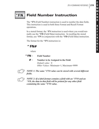 Field Number Instruction
The ^FN (Field Number) instruction is used to number the data fields.
This instruction is used in both Store Format and Recall Format
operations.
In a stored format, the ^FN instruction is used where you would nor-
mally use the ^FD (Field Data) instruction. In recalling the stored
format, use ^FN in conjunction with the ^FD (Field Data) instruction.
The format for the ^FN instruction is:
^FN#
where
^FN = Field Number
# = Number to be Assigned to the Field
Default value: 0
Other Values: Minimum=1, Maximum=9999
NOTE 1: The same ^FN# value can be stored with several different
fields.
NOTE 2: If a label format contains a field with an ^FN# and an
^FD, the data in that field will be printed for any other field
containing the same ^FN# value.
ZPL II COMMAND REFERENCE 219
C
O
M
M
A
N
D
R
E
F
E
R
E
N
C
E
^FN
 