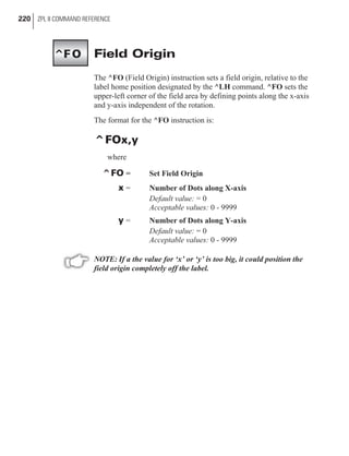 Field Origin
The ^FO (Field Origin) instruction sets a field origin, relative to the
label home position designated by the ^LH command. ^FO sets the
upper-left corner of the field area by defining points along the x-axis
and y-axis independent of the rotation.
The format for the ^FO instruction is:
^FOx,y
where
^FO = Set Field Origin
x = Number of Dots along X-axis
Default value: = 0
Acceptable values: 0 - 9999
y = Number of Dots along Y-axis
Default value: = 0
Acceptable values: 0 - 9999
NOTE: If a the value for ‘x’ or ‘y’ is too big, it could position the
field origin completely off the label.
220 ZPL II COMMAND REFERENCE
^FO
 
