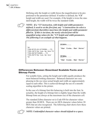 Defining only the height or width forces the magnification to be pro-
portional to the parameter defined. If neither is defined, the ^CF
height and width are used. For example, if the height is twice the stan-
dard height, the width will be twice the standard width.
NOTE: If a ^CF instruction, with height and width parameters
defined, is used to set the first font, any ^A instructions (to select a
different font) that follow must have the height and width parameter
filled in. If this is not done, the newly selected font will be
magnified using values for the ^CF height and width parameters.
The following is an example of what happens.
Differences Between Download Scalable Fonts and
Bitmap Fonts
For scalable fonts, setting the height and width equally produces the
most balanced looking characters. Balanced characters are very
pleasing to the eye since actual height and width are approximately
equal to each other. This is achieved through the use of a smooth-
scaling algorithm in the printer.
In the case of a bitmap font this balancing is built into the font. In
actuality, the height of a bitmap font is slightly larger than the width.
Bitmap fonts are always at the maximum size of the characters cell.
The standard Zebra character set is Code 850 for character values
greater than 20 HEX. There are six HEX character values below 20
HEX that are also recognized. The following chart shows how these
character values are printed.
NOTE: Unidentified character values should default to a space.
14 CHAPTER 2
ZPL II Basics
 