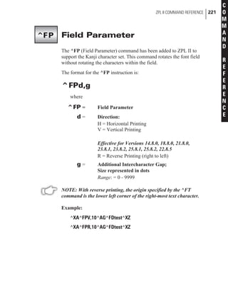 Field Parameter
The ^FP (Field Parameter) command has been added to ZPL II to
support the Kanji character set. This command rotates the font field
without rotating the characters within the field.
The format for the ^FP instruction is:
^FPd,g
where
^FP = Field Parameter
d = Direction:
H = Horizontal Printing
V = Vertical Printing
Effective for Versions 14.8.0, 18.8.0, 21.8.0,
23.8.1, 23.8.2, 25.8.1, 25.8.2, 22.8.5
R = Reverse Printing (right to left)
g = Additional Intercharacter Gap;
Size represented in dots
Range: = 0 - 9999
NOTE: With reverse printing, the origin specified by the ^FT
command is the lower left corner of the right-most text character.
Example:
^XA^FPV,10^AG^FDtest^XZ
^XA^FPR,10^AG^FDtest^XZ
ZPL II COMMAND REFERENCE 221
C
O
M
M
A
N
D
R
E
F
E
R
E
N
C
E
^FP
 