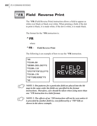 Field Reverse Print
The ^FR (Field Reverse Print) instruction allows a field to appear as
white over black or black over white. When printing a field, if the dot
to print is black, it is made white; if the dot is white, it is made black.
The format for the ^FR instruction is:
^FR
where
^FR = Field Reverse Print
The following is an example of how to use the ^FR instruction.
NOTE 1: Dot patterns for a particular field are placed into the bit
map in the same order the fields are specified in the format
instructions. Therefore, care should be taken when using more than
one ^FR instruction in a label format.
NOTE 2: The effects of an ^FR instruction will not be seen unless it
is preceded by another field (i.e. text followed by a ^FR^GB) as
shown in the above example.
222 ZPL II COMMAND REFERENCE
^FR
 