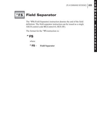 Field Separator
The ^FS (Field Separator) instruction denotes the end of the field
definition. The field separator instruction can be issued as a single
ASCII control code SI (Control-O, HEX 0F).
The format for the ^FS instruction is:
^FS
where
^FS = Field Separator
ZPL II COMMAND REFERENCE 223
C
O
M
M
A
N
D
R
E
F
E
R
E
N
C
E
^FS
 