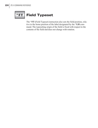 Field Typeset
The ^FT (Field Typeset) instruction also sets the field position, rela-
tive to the home position of the label designated by the ^LH com-
mand. The typesetting origin of the field is fixed with respect to the
contents of the field and does not change with rotation.
224 ZPL II COMMAND REFERENCE
^FT
 