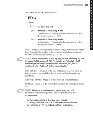 The format for the ^FT instruction is:
^FTx,y
where
^FT = Set Field Typeset
x = Number of Dots along X-axis
Default value: = Position after last formatted text field.
Acceptable values: 0 - 9999
y = Number of Dots along Y-axis
Default value: = Position after last formatted text field.
Acceptable values: 0 - 9999
TEXT - Origin is the start of the character string, at the baseline of the
font. Normally the baseline is the bottom of most characters except
for those with decenders such as ‘g’, ‘y’, etc.
NOTE: When a coordinate is missing, the position following the last
formatted field is assumed. This “remembering” simplifies field
positioning with respect to other fields. Once the first field is
positioned, other fields will follow automatically.
BAR CODES - The origin is the base of the bar code, even when an
interpretation is present below the bar code, or if the bar code has
guard bars.
GRAPHIC BOXES - Origin is at the bottom left corner of the box.
IMAGES - Origin is at the bottom left corner of the rectangular image
area.
NOTE: There are several instances where using the ^FT
instruction without specified “a” and “b” parameters is not
recommended.
1. To position the first field in a label format.
2. At any time with the ^FN (Field Number) instruction.
3. Following a ^SN (Serialization Data) instruction.
ZPL II COMMAND REFERENCE 225
C
O
M
M
A
N
D
R
E
F
E
R
E
N
C
E
 