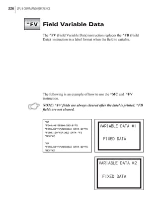 Field Variable Data
The ^FV (Field Variable Data) instruction replaces the ^FD (Field
Data) instruction in a label format when the field is variable.
The following is an example of how to use the ^MC and ^FV
instruction.
NOTE: ^FV fields are always cleared after the label is printed. ^FD
fields are not cleared.
226 ZPL II COMMAND REFERENCE
^FV
 