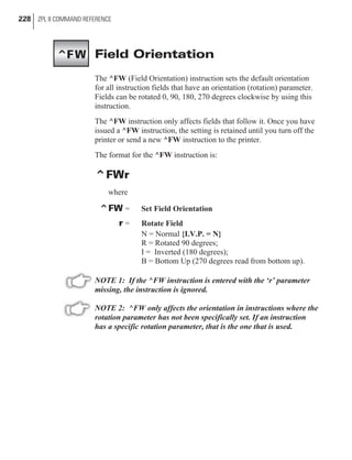 Field Orientation
The ^FW (Field Orientation) instruction sets the default orientation
for all instruction fields that have an orientation (rotation) parameter.
Fields can be rotated 0, 90, 180, 270 degrees clockwise by using this
instruction.
The ^FW instruction only affects fields that follow it. Once you have
issued a ^FW instruction, the setting is retained until you turn off the
printer or send a new ^FW instruction to the printer.
The format for the ^FW instruction is:
^FWr
where
^FW = Set Field Orientation
r = Rotate Field
N = Normal {I.V.P. = N}
R = Rotated 90 degrees;
I = Inverted (180 degrees);
B = Bottom Up (270 degrees read from bottom up).
NOTE 1: If the ^FW instruction is entered with the ‘r’ parameter
missing, the instruction is ignored.
NOTE 2: ^FW only affects the orientation in instructions where the
rotation parameter has not been specifically set. If an instruction
has a specific rotation parameter, that is the one that is used.
228 ZPL II COMMAND REFERENCE
^FW
 