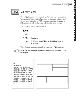 Comment
The ^FX (Comment) instruction is useful when you want to add a
“non-printing” informational comment or statement within a label
format. Any data after the ^FX instruction up to the next caret or
tilde instruction will not have any effect on the label format.
The format for the ^FX instruction is:
^FXc
where
^FX = Comment
c = A “Non-printing” Instructional Comment or
Statement.
The following is an example of how to use the ^FX instruction.
NOTE: It is a good practice to always follow the data with a ^FS
instruction.
ZPL II COMMAND REFERENCE 229
C
O
M
M
A
N
D
R
E
F
E
R
E
N
C
E
^FX
 